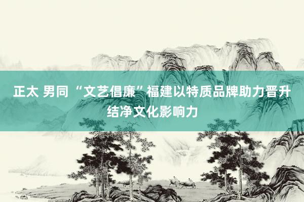 正太 男同 “文艺倡廉”福建以特质品牌助力晋升结净文化影响力