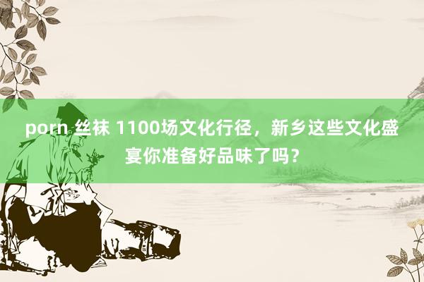 porn 丝袜 1100场文化行径，新乡这些文化盛宴你准备好品味了吗？