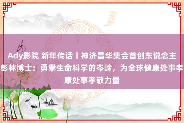 Ady影院 新年传话丨神济昌华集会首创东说念主、CEO彭林博士：勇攀生命科学的岑岭，为全球健康处事孝敬力量