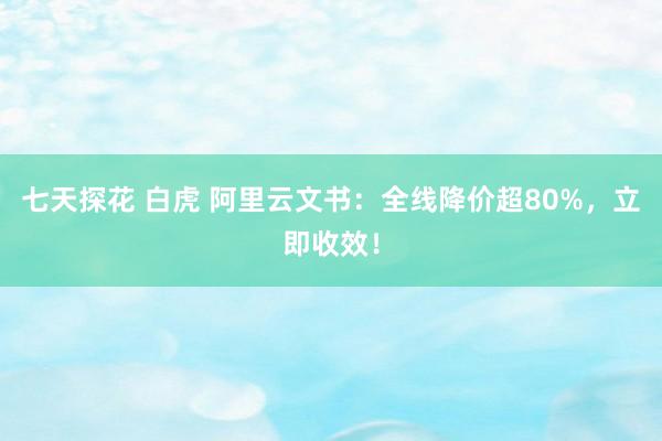 七天探花 白虎 阿里云文书：全线降价超80%，立即收效！