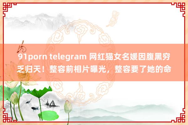 91porn telegram 网红猫女名媛因腹黑穷乏归天！整容前相片曝光，整容要了她的命