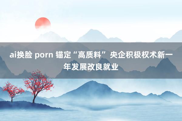 ai换脸 porn 锚定“高质料” 央企积极权术新一年发展改良就业