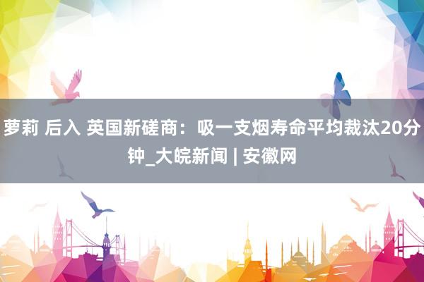 萝莉 后入 英国新磋商：吸一支烟寿命平均裁汰20分钟_大皖新闻 | 安徽网