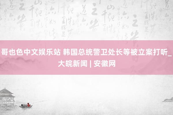 哥也色中文娱乐站 韩国总统警卫处长等被立案打听_大皖新闻 | 安徽网