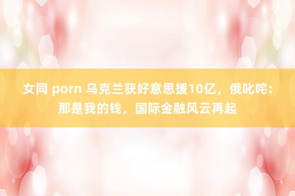 女同 porn 乌克兰获好意思援10亿，俄叱咤：那是我的钱，国际金融风云再起