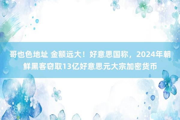 哥也色地址 金额远大！好意思国称，2024年朝鲜黑客窃取13亿好意思元大宗加密货币