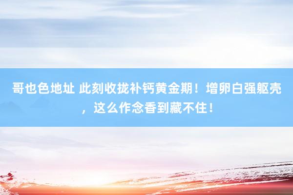 哥也色地址 此刻收拢补钙黄金期！增卵白强躯壳，这么作念香到藏不住！