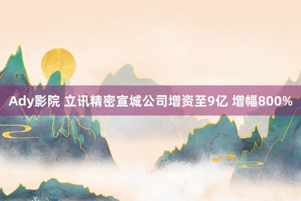 Ady影院 立讯精密宣城公司增资至9亿 增幅800%