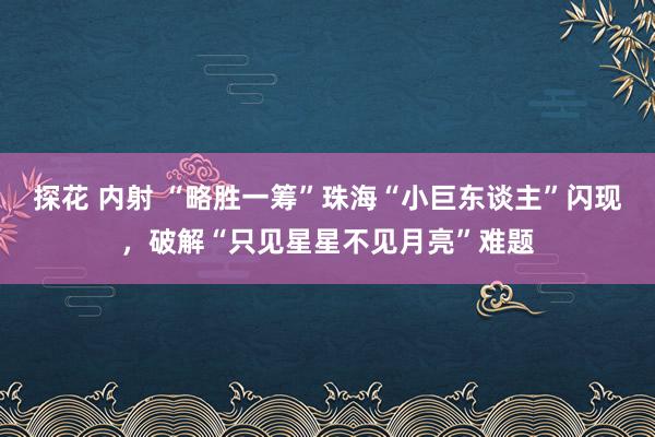 探花 内射 “略胜一筹”珠海“小巨东谈主”闪现，破解“只见星星不见月亮”难题