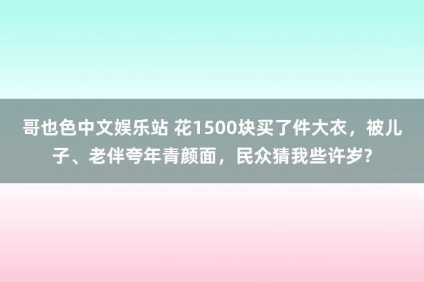 哥也色中文娱乐站 花1500块买了件大衣，被儿子、老伴夸年青颜面，民众猜我些许岁?