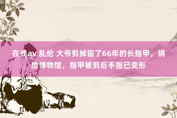 在线av 乱伦 大爷剪掉留了66年的长指甲，捐给博物馆，指甲被剪后手指已变形