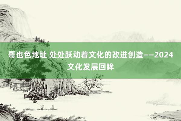 哥也色地址 处处跃动着文化的改进创造——2024文化发展回眸