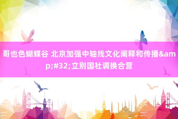 哥也色蝴蝶谷 北京加强中轴线文化阐释和传播&#32;立别国社调换合营