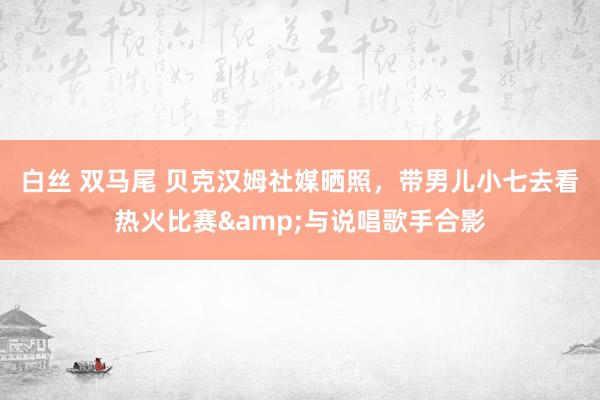 白丝 双马尾 贝克汉姆社媒晒照，带男儿小七去看热火比赛&与说唱歌手合影