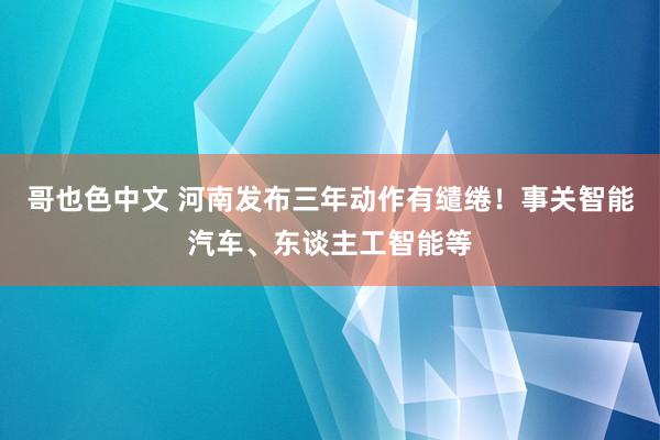 哥也色中文 河南发布三年动作有缱绻！事关智能汽车、东谈主工智能等