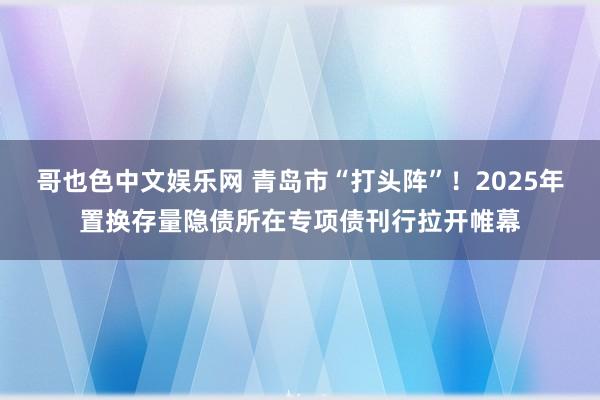 哥也色中文娱乐网 青岛市“打头阵”！2025年置换存量隐债所在专项债刊行拉开帷幕