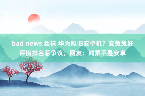 bad news 丝袜 华为照旧安卓机？安兔兔好评榜排名惹争议，网友：鸿蒙不是安卓