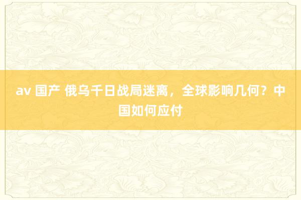 av 国产 俄乌千日战局迷离，全球影响几何？中国如何应付