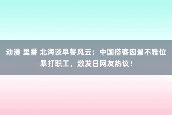 动漫 里番 北海谈早餐风云：中国搭客因景不雅位暴打职工，激发日网友热议！