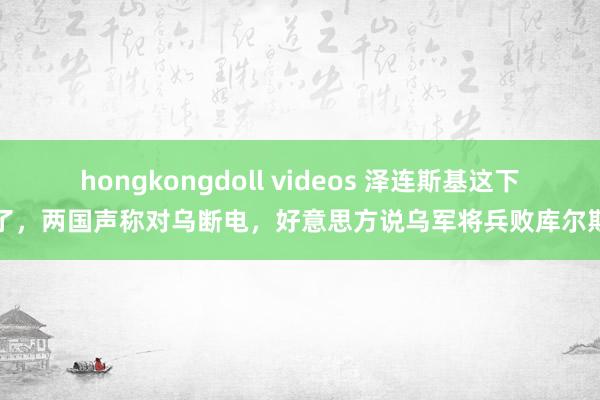 hongkongdoll videos 泽连斯基这下惨了，两国声称对乌断电，好意思方说乌军将兵败库尔斯克