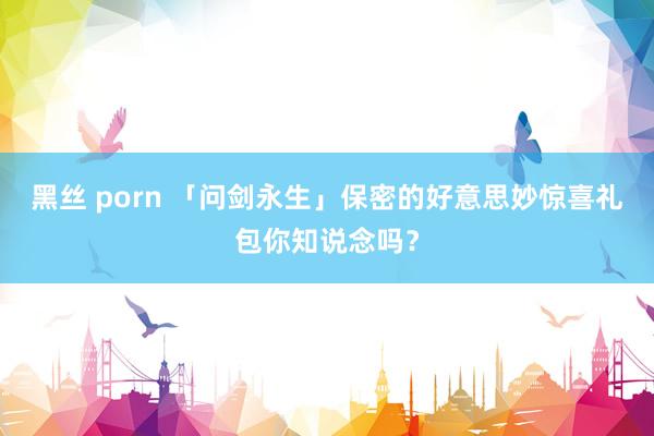 黑丝 porn 「问剑永生」保密的好意思妙惊喜礼包你知说念吗？