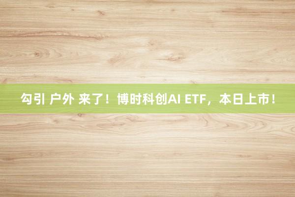 勾引 户外 来了！博时科创AI ETF，本日上市！