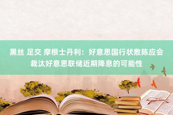 黑丝 足交 摩根士丹利：好意思国行状敷陈应会裁汰好意思联储近期降息的可能性