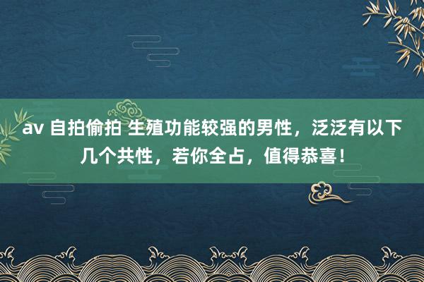 av 自拍偷拍 生殖功能较强的男性，泛泛有以下几个共性，若你全占，值得恭喜！