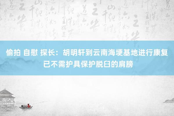 偷拍 自慰 探长：胡明轩到云南海埂基地进行康复 已不需护具保护脱臼的肩膀