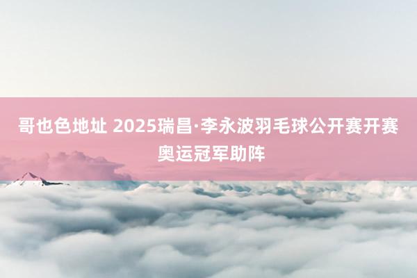 哥也色地址 2025瑞昌·李永波羽毛球公开赛开赛 奥运冠军助阵