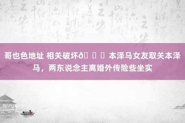 哥也色地址 相关破坏💔本泽马女友取关本泽马，两东说念主离婚外传险些坐实