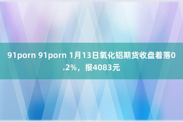 91porn 91porn 1月13日氧化铝期货收盘着落0.2%，报4083元