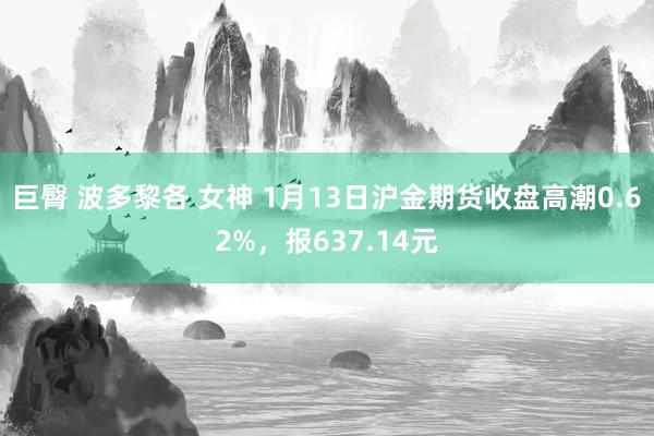 巨臀 波多黎各 女神 1月13日沪金期货收盘高潮0.62%，报637.14元