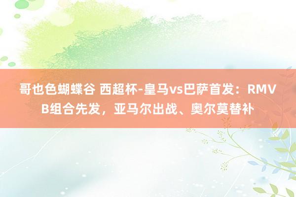 哥也色蝴蝶谷 西超杯-皇马vs巴萨首发：RMVB组合先发，亚马尔出战、奥尔莫替补