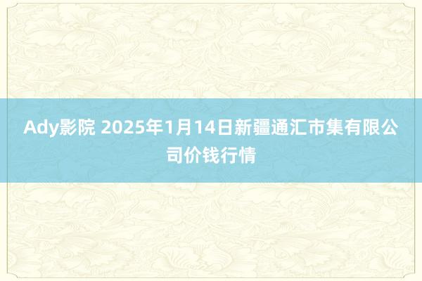 Ady影院 2025年1月14日新疆通汇市集有限公司价钱行情