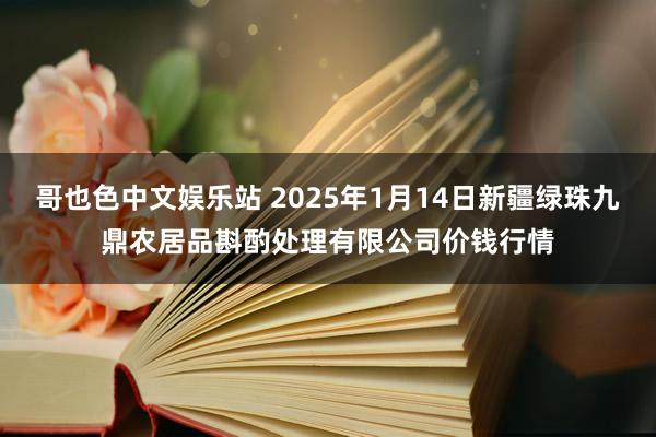 哥也色中文娱乐站 2025年1月14日新疆绿珠九鼎农居品斟酌处理有限公司价钱行情