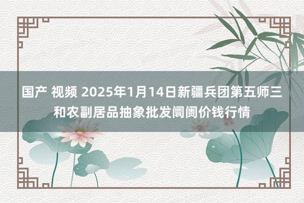 国产 视频 2025年1月14日新疆兵团第五师三和农副居品抽象批发阛阓价钱行情