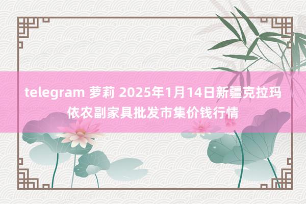 telegram 萝莉 2025年1月14日新疆克拉玛依农副家具批发市集价钱行情