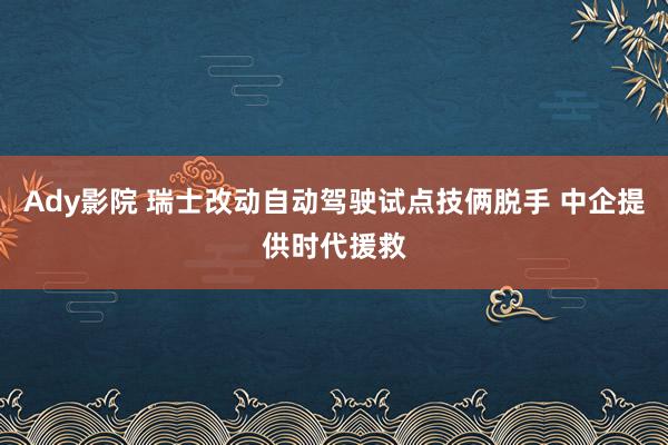 Ady影院 瑞士改动自动驾驶试点技俩脱手 中企提供时代援救