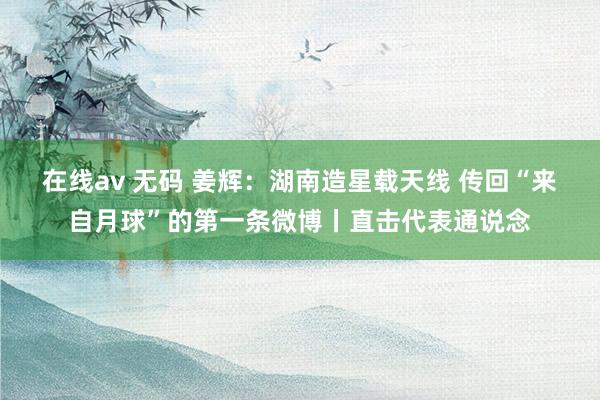 在线av 无码 姜辉：湖南造星载天线 传回“来自月球”的第一条微博丨直击代表通说念