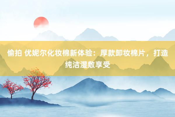 偷拍 优妮尔化妆棉新体验：厚款卸妆棉片，打造纯洁湿敷享受