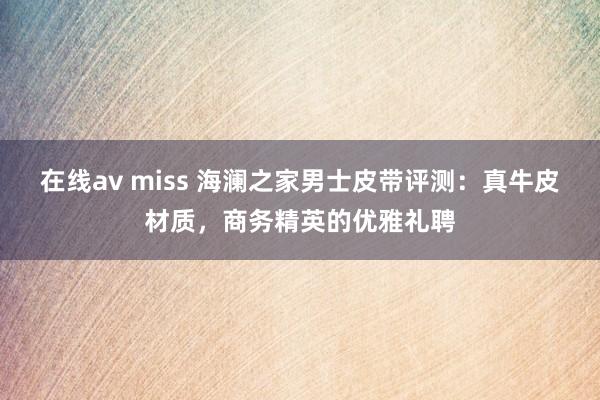 在线av miss 海澜之家男士皮带评测：真牛皮材质，商务精英的优雅礼聘