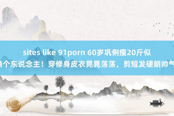 sites like 91porn 60岁巩俐瘦20斤似换个东说念主！穿修身皮衣晃晃荡荡，剪短发硬朗帅气！