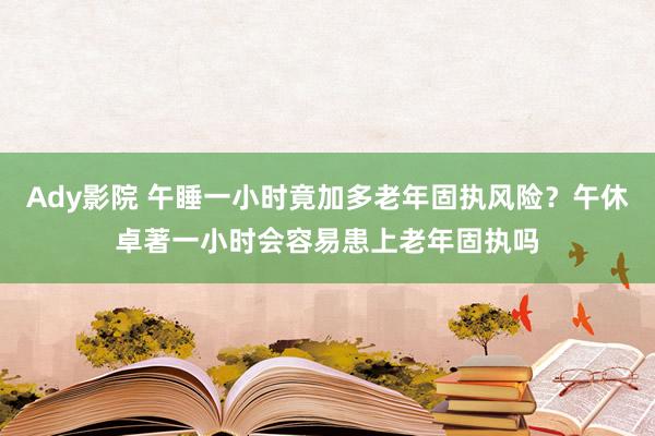 Ady影院 午睡一小时竟加多老年固执风险？午休卓著一小时会容易患上老年固执吗