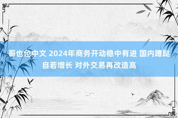 哥也色中文 2024年商务开动稳中有进 国内蹧跶自若增长 对外交易再改造高