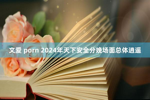 文爱 porn 2024年天下安全分娩场面总体逍遥