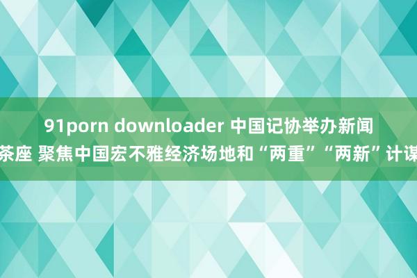 91porn downloader 中国记协举办新闻茶座 聚焦中国宏不雅经济场地和“两重”“两新”计谋