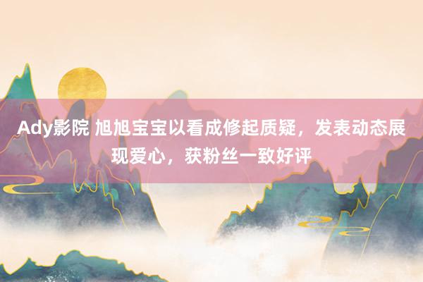 Ady影院 旭旭宝宝以看成修起质疑，发表动态展现爱心，获粉丝一致好评