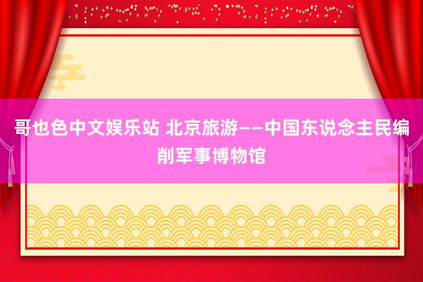 哥也色中文娱乐站 北京旅游——中国东说念主民编削军事博物馆