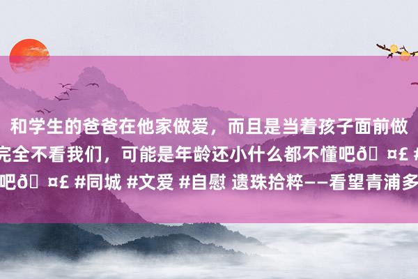 和学生的爸爸在他家做爱，而且是当着孩子面前做爱，太刺激了，孩子完全不看我们，可能是年龄还小什么都不懂吧🤣 #同城 #文爱 #自慰 遗珠拾粹——看望青浦多种形状的古桥